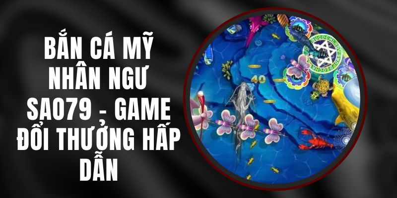 Bắn Cá Mỹ Nhân Ngư Sao79 - Tựa Game Đổi Thưởng Hấp Dẫn